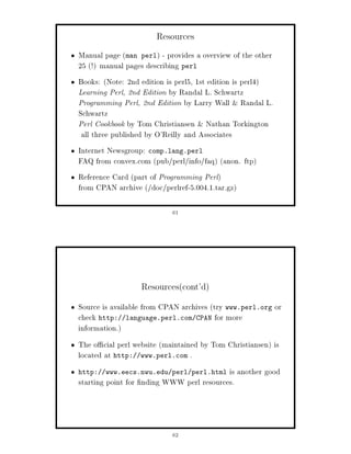 Resources
Manual page man perl - provides a overview of the other
25 ! manual pages describing perl
Books: Note: 2nd edition is perl5, 1st edition is perl4
Learning Perl, 2nd Edition by Randal L. Schwartz
Programming Perl, 2nd Edition by Larry Wall  Randal L.
Schwartz
Perl Cookbook by Tom Christiansen  Nathan Torkington
 all three published by O'Reilly and Associates
Internet Newsgroup: comp.lang.perl
FAQ from convex.com pub perl info faq anon. ftp
Reference Card part of Programming Perl
from CPAN archive  doc perlref-5.004.1.tar.gz

                           61




                  Resourcescont'd
Source is available from CPAN archives try www.perl.org or
check http: language.perl.com CPAN for more
information.
The o cial perl website maintained by Tom Christiansen is
located at http: www.perl.com .
http:   www.eecs.nwu.edu perl perl.html   is another good
starting point for nding WWW perl resources.



                           62
 