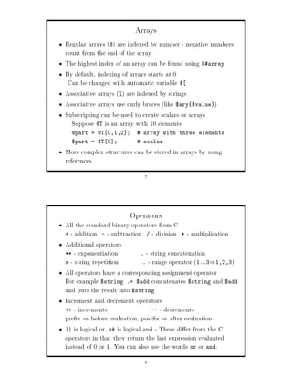 Arrays
Regular arrays @ are indexed by number - negative numbers
count from the end of the array
The highest index of an array can be found using $array
By default, indexing of arrays starts at 0
 Can be changed with automatic variable $
Associative arrays  are indexed by strings
Associative arrays use curly braces like $ary $value 
Subscripting can be used to create scalars or arrays
  Suppose @T is an array with 10 elements
  @part = @T 0,1,2 ;        array with three elements
  $part = $T 0 ;            scalar
More complex structures can be stored in arrays by using
references
                             7




                        Operators
All the standard binary operators from C
+ - addition - - subtraction        - division * - multiplication
Additional operators
** - exponentiation            . - string concatenation
x - string repetition         .. - range operator 1..3 1,2,3
                                                      


All operators have a corresponding assignment operator
For example $string .= $add concatenates $string and $add
and puts the result into $string
Increment and decrement operators
++ - increments                    -- - decrements
pre x before evaluation, post x after evaluation
                                   


|| is logical or,  is logical and - These di er from the C
operators in that they return the last expression evaluated
instead of 0 or 1. You can also use the words or or and.
                             8
 