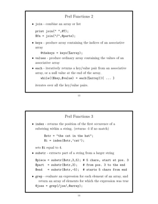 Perl Functions 2
join    - combine an array or list
print join ,@T;
$fn = join ,@parts;

keys    - produce array containing the indices of an associative
array
   @thekeys = keysarray;
values  - produce ordinary array containing the values of an
associative array
each - iteratively returns a key value pair from an associative
array, or a null value at the end of the array.
   while$key,$value = eacharray             ...

iterates over all the key value pairs.

                               13




                      Perl Functions 3
index  - returns the position of the rst occurence of a
substring within a string. returns -1 if no match
        $str = the cat in the hat;
        $i = index$str,'cat';

sets $i equal to 4.
substr - extracts part of a string from a larger string

$piece = substr$str,3,5;  5 chars, start at pos. 3
$part     = substr$str,3;           from pos. 3 to the end
$end      = substr$str,-5;          starts 5 chars from end

grep - evaluate an expression for each element of an array, and
  return an array of elements for which the expression was true
@joes = grep joe ,@array;


                               14
 