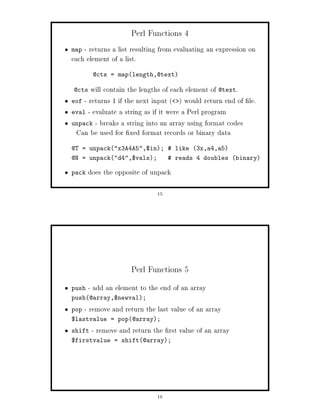 Perl Functions 4
map - returns a list resulting from evaluating an expression on
each element of a list.
        @cts = maplength,@text

@cts   will contain the lengths of each element of @text.
eof - returns 1 if the next input   would return end of le.
eval - evaluate a string as if it were a Perl program
unpack - breaks a string into an array using format codes
 Can be used for xed format records or binary data
@T = unpackx3A4A5,$in;  like 3x,a4,a5
@N = unpackd4,$vals;            reads 4 doubles binary

pack   does the opposite of unpack

                              15




                     Perl Functions 5
push   - add an element to the end of an array
push@array,$newval;
pop   - remove and return the last value of an array
$lastvalue = pop@array;
shift   - remove and return the rst value of an array
$firstvalue = shift@array;




                              16
 