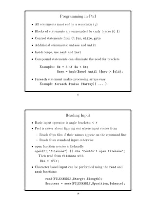 Programming in Perl
All statements must end in a semicolon ;
Blocks of statements are surrounded by curly braces  
Control statements from C: for, while, goto
Additional statements: unless and until
Inside loops, use next and last
Compound statements can eliminate the need for brackets
   Examples:   $x = 3 if $a     $b;
               $new = sub$new until $new      $old;

foreachstatement makes processing arrays easy
   Example: foreach $value @array ...

                           17




                    Reading Input
Basic input operator is angle brackets:
Perl is clever about guring out where input comes from
   Reads from les if their names appear on the command line
   Reads from standard input otherwise
open function creates a lehandle
openFI,filename || die Couldn't open filename;
  Then read from filename with
   $in =   FI ;

Character based input can be performed using the read and
seek functions:

      readFILEHANDLE,$target,$length;
      $success = seekFILEHANDLE,$position,$whence;


                           18
 