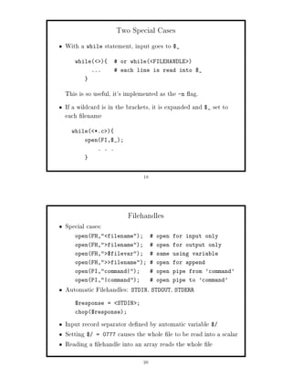 Two Special Cases
With a while statement, input goes to $_
   while         or while FILEHANDLE 
          ...      each line is read into $_



This is so useful, it's implemented as the -n ag.
If a wildcard is in the brackets, it is expanded and $_ set to
each lename
  while *.c 
       openFI,$_;
            . . .




                              19




                       Filehandles
Special cases:
   openFH, filename;            open for input only
   openFH, filename;            open for output only
   openFH, $filevar;            same using variable
   openFH,     filename;  open for append
   openPI,command|;             open pipe from 'command'
   openPI,|command;             open pipe to 'command'
Automatic Filehandles:         ,         ,
                         STDIN STDOUT STDERR

   $response =      STDIN ;
   chop$response;

Input record separator de ned by automatic variable $
Setting $ = 0777 causes the whole le to be read into a scalar
Reading a lehandle into an array reads the whole le
                              20
 