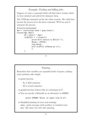 Example: Finding and killing jobs
Suppose we want a command which will nd telnet sessions which
we have initiated and selectively eliminate them.
The UNIX ps command can list the telnet sessions. We could then
present the process id to the kill command. We'll use perl to
automate the process.
! usr local bin perl
@ps = ` usr ucb ps auxww | grep telnet`;
foreach $ps @ps
        @T = split ,$ps;
        if$T 10 =~ ^telnet 
                printKill session to $T 11 ? ;
                $resp = STDIN ;
                chop $resp;
                kill 15,$T 1 if$resp eq y;




                               25




                           Printing
Remember that variables are expanded inside of quotes, making
many printing tasks simple.
   print  function
      $, is eld separator
      $ is record separator

   printf function behaves like its counterpart in C

   You can specify a lehandle as an alternative to STDOUT
           print STDERR Error in input line $. n;

   Simpli ed printing of errors and warnings
   warn - prints message with newline to standard error
   die - like warn, but exits after printing


                               26
 