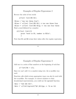 Examples of Regular Expressions 2
Reverse the order of two words
       s  w+  w+ $2 $1 ;

$line = one two three four;
$line =~ s  w+  w+ $2 $1 ;           two one three four
$line =~ s  w+  w+ $2 $1 g;           two one four three
Find a word followed by a number
   if  w+  d+ 
         print word is $1, number is $2 n;


Note that $1 and $2 retain their values after the regular expression.


                                 39




             Examples of Regular Expressions 3
Add one to a series of line numbers at the beginning of each line.
       s ^ d+ $1 + 1 e;

Since we can't add 1 to a number using text, the e modi er was
used.
Function calls which return appropriate types can also be used with
the e modi er. For example, to convert numbers to their
hexadecimal representation, you could use the sprintf function:
$str = 125 234 321;
$str =~ s  d+ sprintfx,$1 ge;            7d ea 141




                                 40
 