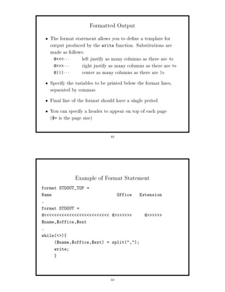 Formatted Output
    The format statement allows you to de ne a template for
    output produced by the write function. Substitutions are
    made as follows:
     @          left justify as many columns as there are s
     @          right justify as many columns as there are s
     @|||       center as many columns as there are |s
    Specify the variables to be printed below the format lines,
    separated by commas
    Final line of the format should have a single period
    You can specify a header to appear on top of each page
    $= is the page size

                                 49




                Example of Format Statement
format STDOUT_TOP =
Name                                  Office   Extension
.
format STDOUT =
@                                @               @
$name,$office,$ext
.
while   
       $name,$office,$ext = split,;
       write;




                                 50
 