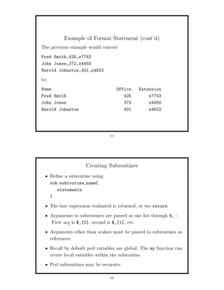 Example of Format Statement cont'd
The previous example would convert
Fred Smith,425,x7743
John Jones,372,x4450
Harold Johnston,421,x4622

to:
Name                                    Office   Extension
Fred Smith                                 425       x7743
John Jones                                 372       x4450
Harold Johnston                            421       x4622




                                   51




                       Creating Subroutines
      De ne a subroutine using
      sub subroutine name
         statements


      The last expression evaluated is returned, or use return
      Arguments to subroutines are passed as one list through @_ :
       First arg is $_ 0 , second is $_ 1 , etc.
      Arguments other than scalars must be passed to subroutines as
      references
      Recall by default perl variables are global. The my function can
      create local variables within the subroutine.
      Perl subroutines may be recursive
                                   52
 