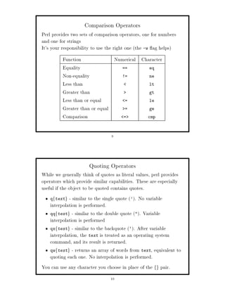 Comparison Operators
Perl provides two sets of comparison operators, one for numbers
and one for strings
It's your responsibility to use the right one the -w ag helps
          Function              Numerical Character
          Equality                ==         eq
          Non-equality            !=         ne
          Less than                          lt
          Greater than                       gt
          Less than or equal        =        le
          Greater than or equal     =        ge
          Comparison               =        cmp



                                  9




                       Quoting Operators
While we generally think of quotes as literal values, perl provides
operators which provide similar capabilities. These are especially
useful if the object to be quoted contains quotes.
    qftextg  - similar to the single quote '. No variable
    interpolation is performed.
    qq text - similar to the double quote . Variable
      f       g

    interpolation is performed
    qx text - similar to the backquote `. After variable
      f       g

    interpolation, the text is treated as an operating system
    command, and its result is returned.
    qw text - returns an array of words from text, equivalent to
      f       g

    quoting each one. No interpolation is performed.
You can use any character you choose in place of the   fg   pair.
                                 10
 
