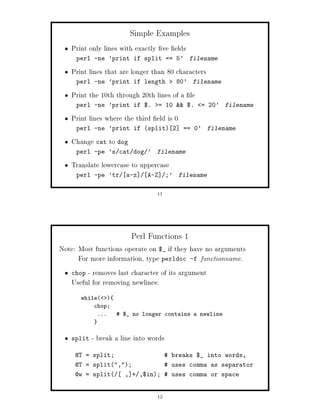 Simple Examples
   Print only lines with exactly ve elds
     perl -ne 'print if split == 5' filename

   Print lines that are longer than 80 characters
     perl -ne 'print if length              80' filename

   Print the 10th through 20th lines of a le
     perl -ne 'print if $.          = 10  $.    = 20' filename

   Print lines where the third eld is 0
     perl -ne 'print if split 2            == 0' filename

   Change cat to dog
     perl -pe 's cat dog '       filename

   Translate lowercase to uppercase
     perl -pe 'tr     a-z     A-Z      ;'   filename


                                 11




                        Perl Functions 1
Note: Most functions operate on $_ if they have no arguments
      For more information, type perldoc -f functionname.
   chop - removes last character of its argument
   Useful for removing newlines:
       while 
           chop;
            ...     $_ no longer contains a newline



   split   - break a line into words
     @T = split;                       breaks $_ into words,
     @T = split,;                  uses comma as separator
     @w = split      , + ,$in;  uses comma or space


                                 12
 