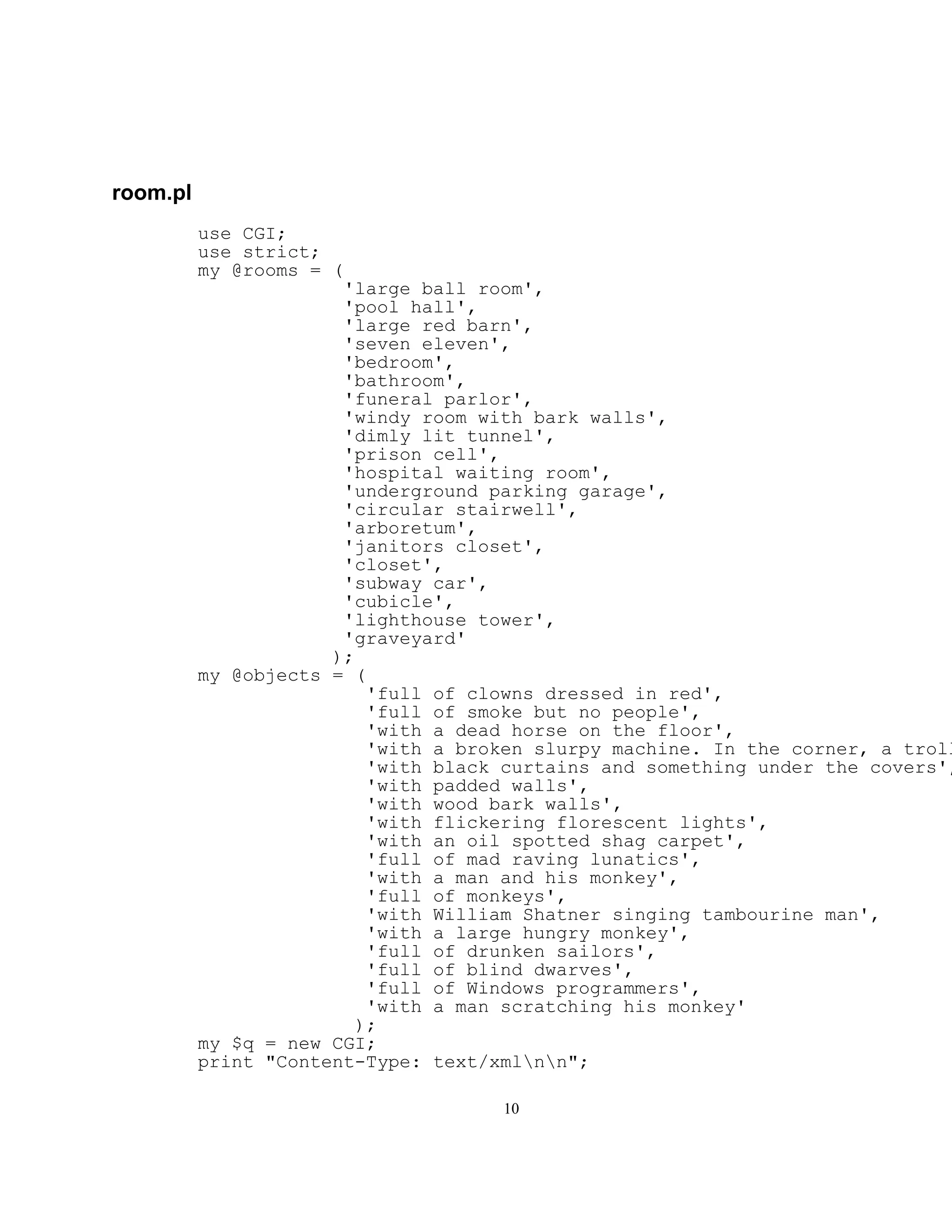 room.pl
          use CGI;
          use strict;
          my @rooms = (
                       'large ball room',
                       'pool hall',
                       'large red barn',
                       'seven eleven',
                       'bedroom',
                       'bathroom',
                       'funeral parlor',
                       'windy room with bark walls',
                       'dimly lit tunnel',
                       'prison cell',
                       'hospital waiting room',
                       'underground parking garage',
                       'circular stairwell',
                       'arboretum',
                       'janitors closet',
                       'closet',
                       'subway car',
                       'cubicle',
                       'lighthouse tower',
                       'graveyard'
                      );
          my @objects = (
                          'full of clowns dressed in red',
                          'full of smoke but no people',
                          'with a dead horse on the floor',
                          'with a broken slurpy machine. In the corner, a troll
                          'with black curtains and something under the covers',
                          'with padded walls',
                          'with wood bark walls',
                          'with flickering florescent lights',
                          'with an oil spotted shag carpet',
                          'full of mad raving lunatics',
                          'with a man and his monkey',
                          'full of monkeys',
                          'with William Shatner singing tambourine man',
                          'with a large hungry monkey',
                          'full of drunken sailors',
                          'full of blind dwarves',
                          'full of Windows programmers',
                          'with a man scratching his monkey'
                         );
          my $q = new CGI;
          print "Content-Type: text/xmlnn";

                                     10
 