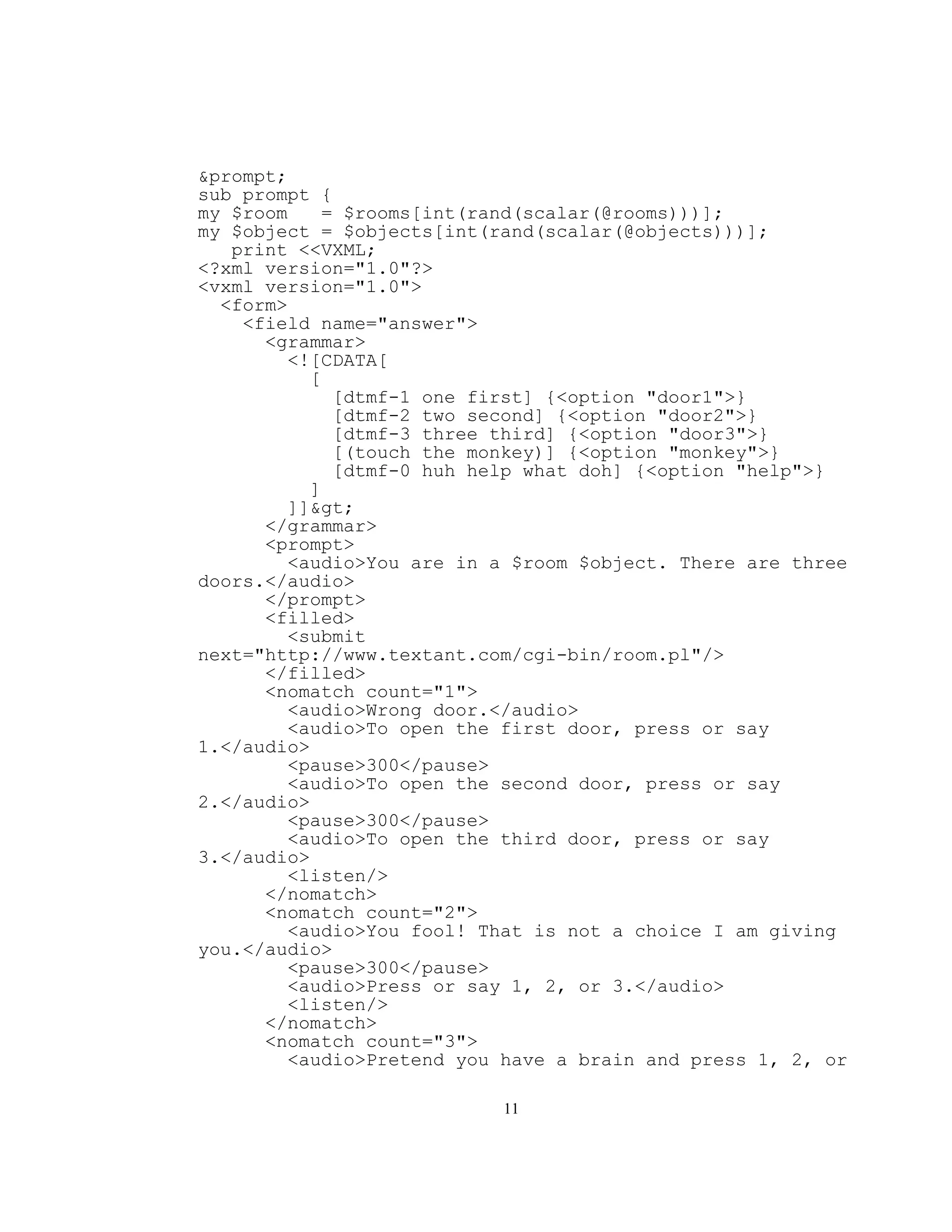 &prompt;
sub prompt {
my $room    = $rooms[int(rand(scalar(@rooms)))];
my $object = $objects[int(rand(scalar(@objects)))];
   print <<VXML;
<?xml version="1.0"?>
<vxml version="1.0">
  <form>
    <field name="answer">
      <grammar>
         <![CDATA[
           [
             [dtmf-1 one first] {<option "door1">}
             [dtmf-2 two second] {<option "door2">}
             [dtmf-3 three third] {<option "door3">}
             [(touch the monkey)] {<option "monkey">}
             [dtmf-0 huh help what doh] {<option "help">}
           ]
         ]]>
      </grammar>
      <prompt>
         <audio>You are in a $room $object. There are three
doors.</audio>
      </prompt>
      <filled>
         <submit
next="http://www.textant.com/cgi-bin/room.pl"/>
      </filled>
      <nomatch count="1">
         <audio>Wrong door.</audio>
         <audio>To open the first door, press or say
1.</audio>
         <pause>300</pause>
         <audio>To open the second door, press or say
2.</audio>
         <pause>300</pause>
         <audio>To open the third door, press or say
3.</audio>
         <listen/>
      </nomatch>
      <nomatch count="2">
         <audio>You fool! That is not a choice I am giving
you.</audio>
         <pause>300</pause>
         <audio>Press or say 1, 2, or 3.</audio>
         <listen/>
      </nomatch>
      <nomatch count="3">
         <audio>Pretend you have a brain and press 1, 2, or

                           11
 
