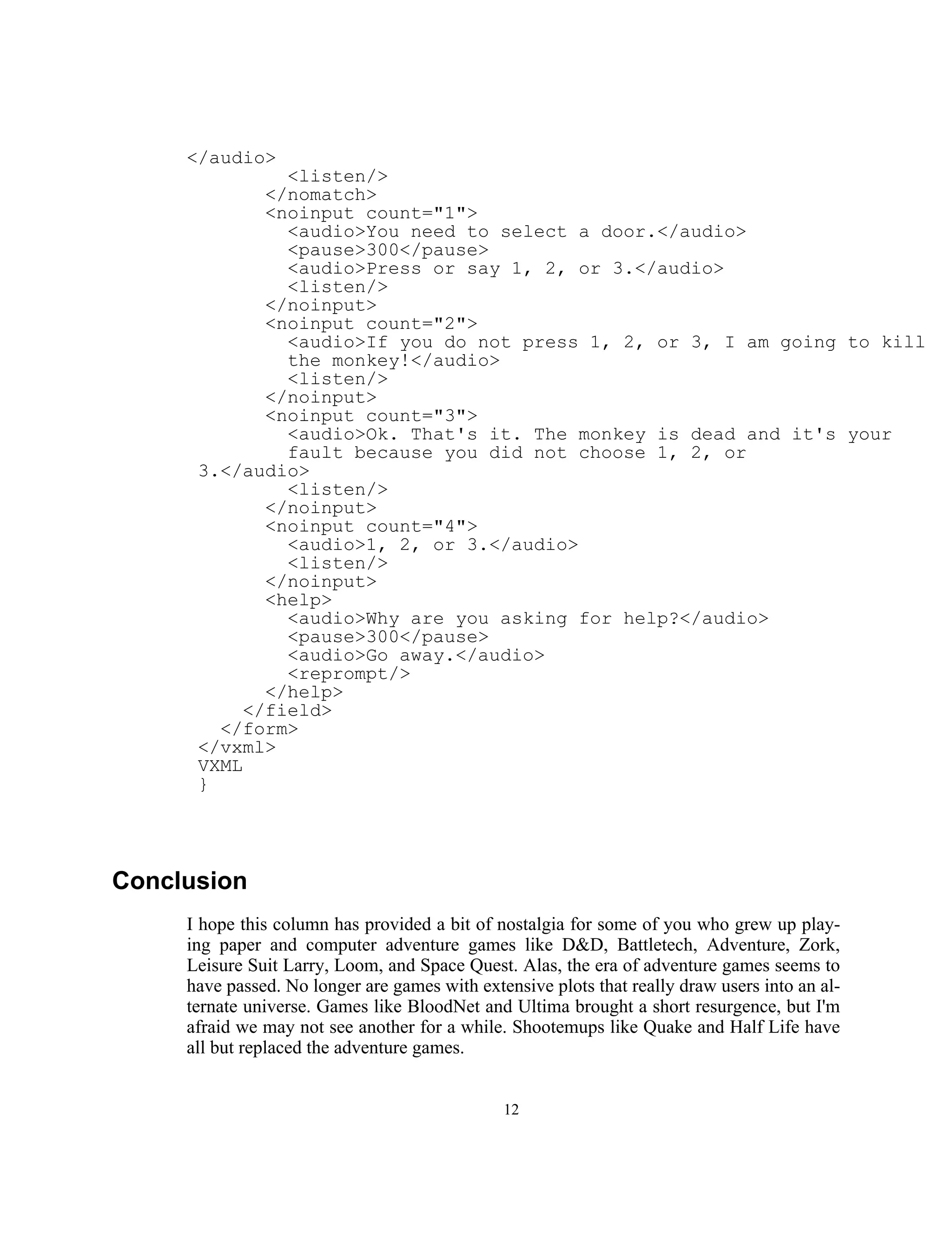 </audio>
               <listen/>
             </nomatch>
             <noinput count="1">
               <audio>You need to select a door.</audio>
               <pause>300</pause>
               <audio>Press or say 1, 2, or 3.</audio>
               <listen/>
             </noinput>
             <noinput count="2">
               <audio>If you do not press 1, 2, or 3, I am going to kill
               the monkey!</audio>
               <listen/>
             </noinput>
             <noinput count="3">
               <audio>Ok. That's it. The monkey is dead and it's your
               fault because you did not choose 1, 2, or
      3.</audio>
               <listen/>
             </noinput>
             <noinput count="4">
               <audio>1, 2, or 3.</audio>
               <listen/>
             </noinput>
             <help>
               <audio>Why are you asking for help?</audio>
               <pause>300</pause>
               <audio>Go away.</audio>
               <reprompt/>
             </help>
           </field>
        </form>
      </vxml>
      VXML
      }




Conclusion
     I hope this column has provided a bit of nostalgia for some of you who grew up play-
     ing paper and computer adventure games like D&D, Battletech, Adventure, Zork,
     Leisure Suit Larry, Loom, and Space Quest. Alas, the era of adventure games seems to
     have passed. No longer are games with extensive plots that really draw users into an al-
     ternate universe. Games like BloodNet and Ultima brought a short resurgence, but I'm
     afraid we may not see another for a while. Shootemups like Quake and Half Life have
     all but replaced the adventure games.


                                               12
 