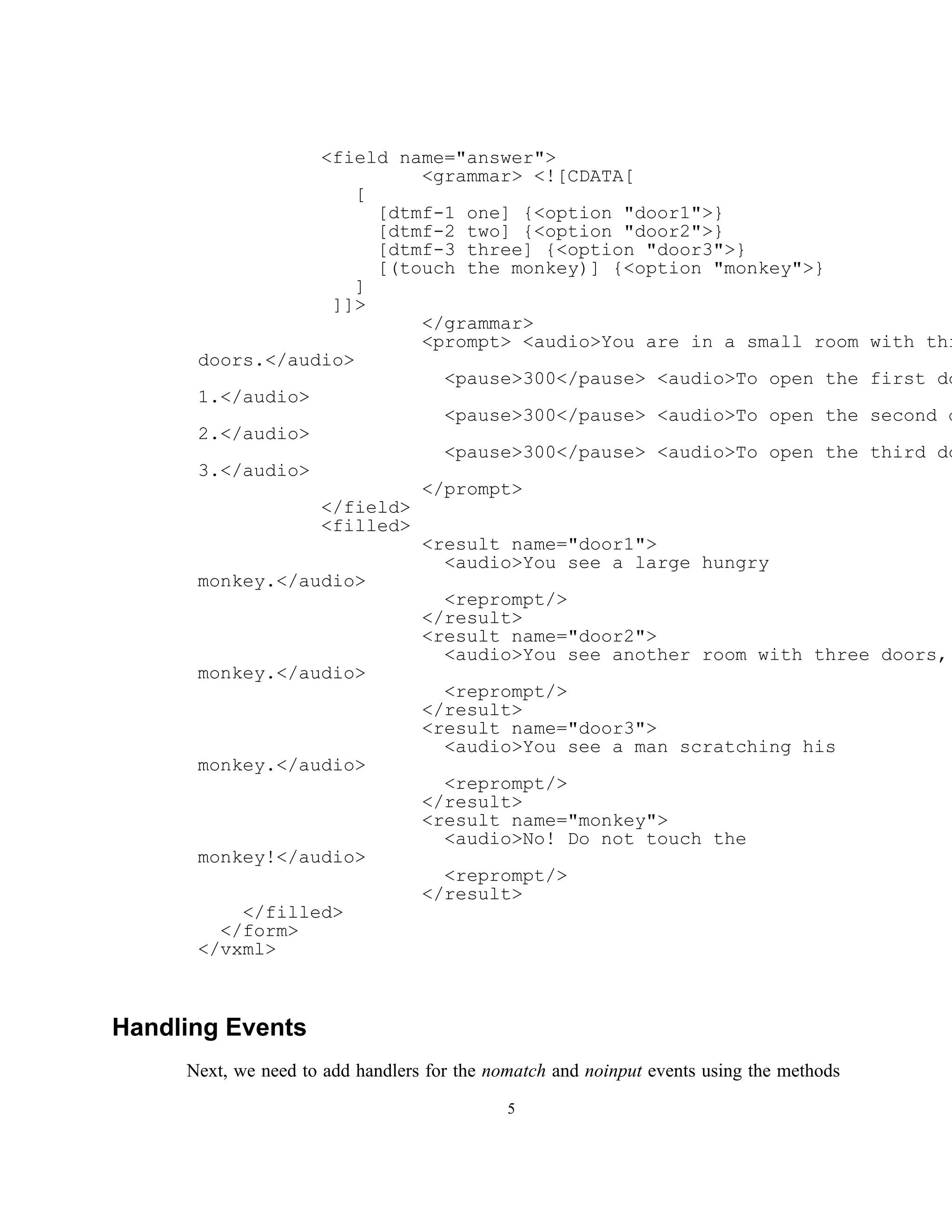 <field name="answer">
                           <grammar> <![CDATA[
                     [
                       [dtmf-1 one] {<option "door1">}
                       [dtmf-2 two] {<option "door2">}
                       [dtmf-3 three] {<option "door3">}
                       [(touch the monkey)] {<option "monkey">}
                     ]
                  ]]>
                           </grammar>
                           <prompt> <audio>You are in a small room with thr
      doors.</audio>
                             <pause>300</pause> <audio>To open the first do
      1.</audio>
                             <pause>300</pause> <audio>To open the second d
      2.</audio>
                             <pause>300</pause> <audio>To open the third do
      3.</audio>
                           </prompt>
                 </field>
                 <filled>
                           <result name="door1">
                             <audio>You see a large hungry
      monkey.</audio>
                             <reprompt/>
                           </result>
                           <result name="door2">
                             <audio>You see another room with three doors,
      monkey.</audio>
                             <reprompt/>
                           </result>
                           <result name="door3">
                             <audio>You see a man scratching his
      monkey.</audio>
                             <reprompt/>
                           </result>
                           <result name="monkey">
                             <audio>No! Do not touch the
      monkey!</audio>
                             <reprompt/>
                           </result>
          </filled>
        </form>
      </vxml>



Handling Events
     Next, we need to add handlers for the nomatch and noinput events using the methods
                                             5
 