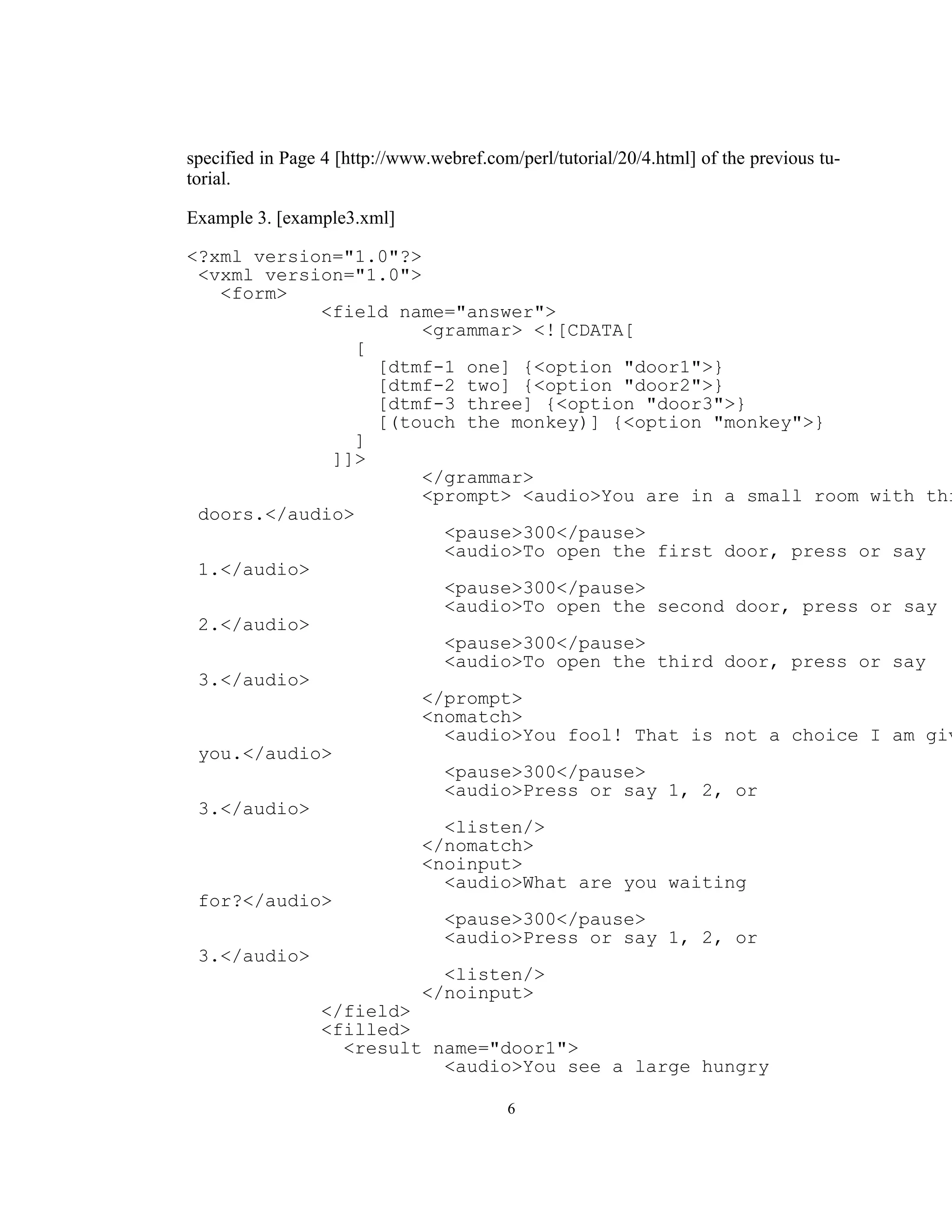 specified in Page 4 [http://www.webref.com/perl/tutorial/20/4.html] of the previous tu-
torial.

Example 3. [example3.xml]

<?xml version="1.0"?>
 <vxml version="1.0">
   <form>
            <field name="answer">
                      <grammar> <![CDATA[
                [
                  [dtmf-1 one] {<option "door1">}
                  [dtmf-2 two] {<option "door2">}
                  [dtmf-3 three] {<option "door3">}
                  [(touch the monkey)] {<option "monkey">}
                ]
              ]]>
                      </grammar>
                      <prompt> <audio>You are in a small room with thr
 doors.</audio>
                        <pause>300</pause>
                        <audio>To open the first door, press or say
 1.</audio>
                        <pause>300</pause>
                        <audio>To open the second door, press or say
 2.</audio>
                        <pause>300</pause>
                        <audio>To open the third door, press or say
 3.</audio>
                      </prompt>
                      <nomatch>
                        <audio>You fool! That is not a choice I am giv
 you.</audio>
                        <pause>300</pause>
                        <audio>Press or say 1, 2, or
 3.</audio>
                        <listen/>
                      </nomatch>
                      <noinput>
                        <audio>What are you waiting
 for?</audio>
                        <pause>300</pause>
                        <audio>Press or say 1, 2, or
 3.</audio>
                        <listen/>
                      </noinput>
            </field>
            <filled>
               <result name="door1">
                        <audio>You see a large hungry

                                          6
 