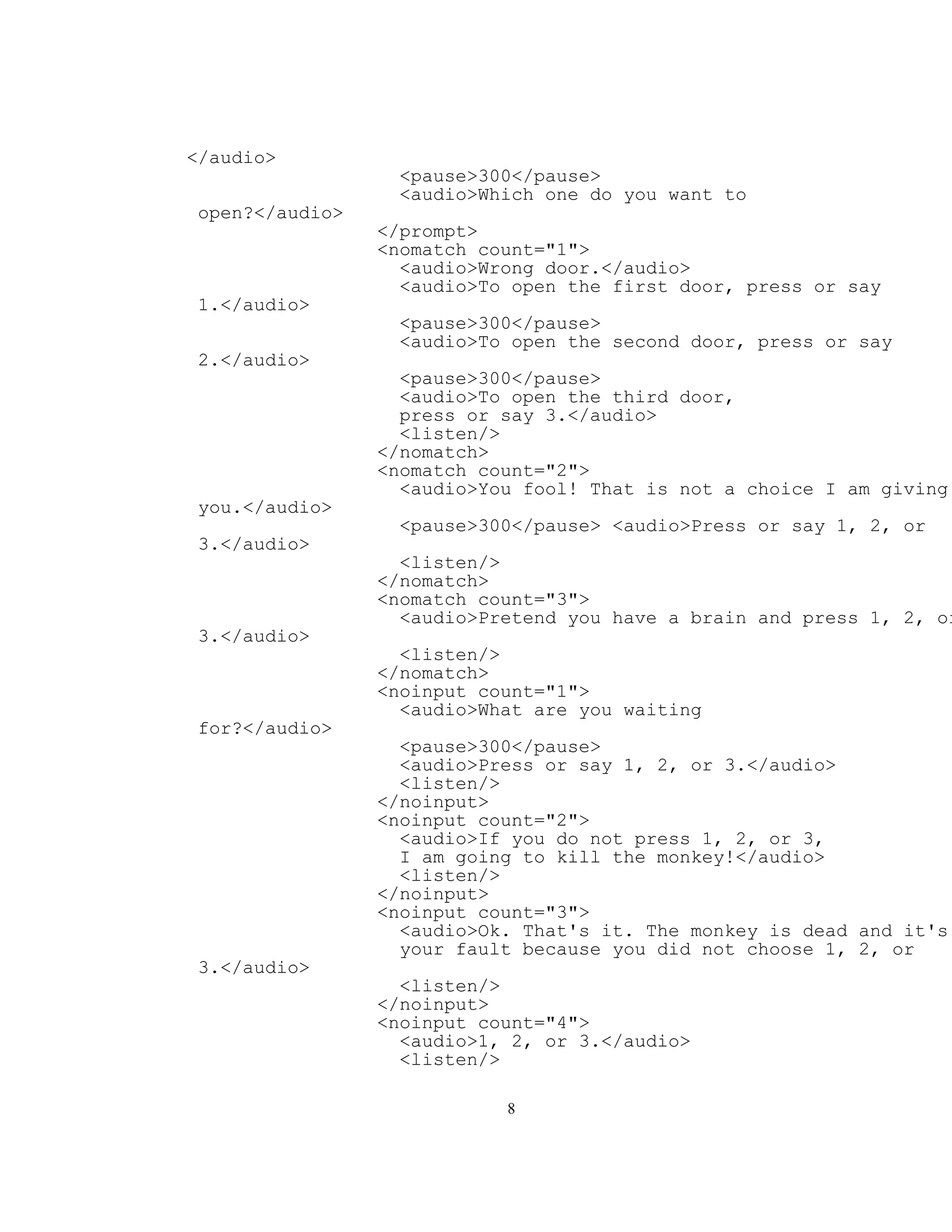 </audio>
                   <pause>300</pause>
                   <audio>Which one do you want to
 open?</audio>
                 </prompt>
                 <nomatch count="1">
                   <audio>Wrong door.</audio>
                   <audio>To open the first door, press or say
 1.</audio>
                   <pause>300</pause>
                   <audio>To open the second door, press or say
 2.</audio>
                   <pause>300</pause>
                   <audio>To open the third door,
                   press or say 3.</audio>
                   <listen/>
                 </nomatch>
                 <nomatch count="2">
                   <audio>You fool! That is not a choice I am giving
 you.</audio>
                   <pause>300</pause> <audio>Press or say 1, 2, or
 3.</audio>
                   <listen/>
                 </nomatch>
                 <nomatch count="3">
                   <audio>Pretend you have a brain and press 1, 2, or
 3.</audio>
                   <listen/>
                 </nomatch>
                 <noinput count="1">
                   <audio>What are you waiting
 for?</audio>
                   <pause>300</pause>
                   <audio>Press or say 1, 2, or 3.</audio>
                   <listen/>
                 </noinput>
                 <noinput count="2">
                   <audio>If you do not press 1, 2, or 3,
                   I am going to kill the monkey!</audio>
                   <listen/>
                 </noinput>
                 <noinput count="3">
                   <audio>Ok. That's it. The monkey is dead and it's
                   your fault because you did not choose 1, 2, or
 3.</audio>
                   <listen/>
                 </noinput>
                 <noinput count="4">
                   <audio>1, 2, or 3.</audio>
                   <listen/>

                            8
 