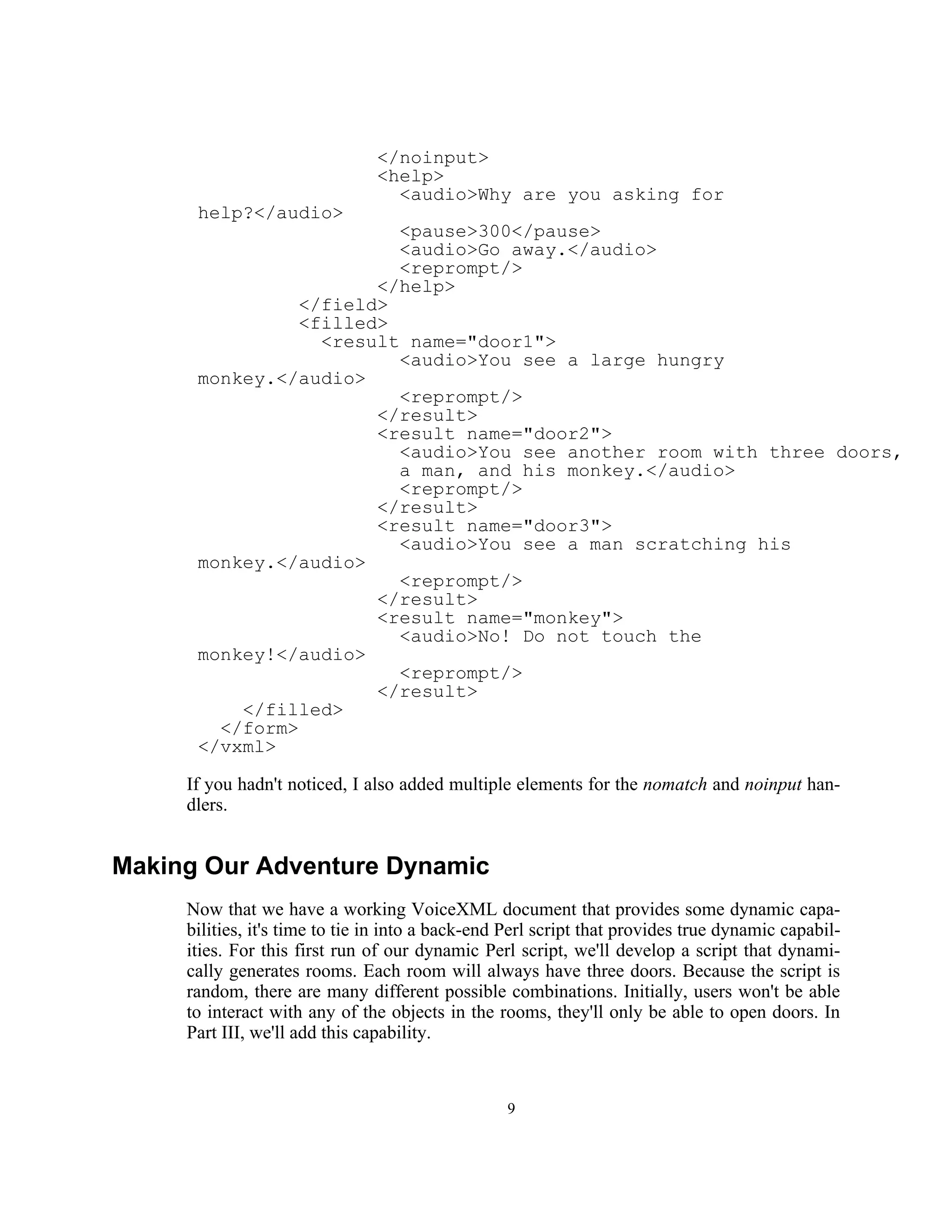 </noinput>
                                <help>
                                  <audio>Why are you asking for
      help?</audio>
                         <pause>300</pause>
                         <audio>Go away.</audio>
                         <reprompt/>
                       </help>
                </field>
                <filled>
                  <result name="door1">
                         <audio>You see a large hungry
      monkey.</audio>
                         <reprompt/>
                       </result>
                       <result name="door2">
                         <audio>You see another room with three doors,
                         a man, and his monkey.</audio>
                         <reprompt/>
                       </result>
                       <result name="door3">
                         <audio>You see a man scratching his
      monkey.</audio>
                         <reprompt/>
                       </result>
                       <result name="monkey">
                         <audio>No! Do not touch the
      monkey!</audio>
                         <reprompt/>
                       </result>
          </filled>
        </form>
      </vxml>

     If you hadn't noticed, I also added multiple elements for the nomatch and noinput han-
     dlers.


Making Our Adventure Dynamic
     Now that we have a working VoiceXML document that provides some dynamic capa-
     bilities, it's time to tie in into a back-end Perl script that provides true dynamic capabil-
     ities. For this first run of our dynamic Perl script, we'll develop a script that dynami-
     cally generates rooms. Each room will always have three doors. Because the script is
     random, there are many different possible combinations. Initially, users won't be able
     to interact with any of the objects in the rooms, they'll only be able to open doors. In
     Part III, we'll add this capability.



                                                  9
 