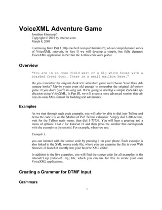 VoiceXML Adventure Game
     Jonathan Eisenzopf
     Copyright © 2001 by internet.com
     March 8, 2001

     Continuing from Part I [http://webref.com/perl/tutorial/20] of our comprehensive series
     of VoiceXML tutorials, in Part II we will develop a simple, but fully dynamic
     VoiceXML application in Perl for the Tellme.com voice portal.


Overview
     "You are in an open field west of a big white house with a
     boarded front door. There is a small mailbox here."

     Do you remember the original Zork text adventure game and Choose Your Own Ad-
     venture books? Maybe you're even old enough to remember the original Adventure
     game. If you don't, you're missing out. We're going to develop a simple Zork-like ap-
     plication using VoiceXML. In Part III, we will create a more advanced version that uti-
     lizes its own XML format for building text adventures.


Examples
     As we step through each code example, you will also be able to dial into Tellme and
     demo the code live on the Mother of Perl Tellme extension. Simply dial 1-800-tellme,
     wait for the Tellme main menu, then dial 1-73759. You will hear a greeting and a
     menu of options. Dial 2 for Tutorial 21 and then press the number that corresponds
     with the example in the tutorial. For example, when you see:

     Example 1.

     you can interact with the source code by pressing 1 on your phone. Each example is
     also linked to the XML source code file, where you can examine the file in your Web
     browser, or launch it directly into your favorite XML editor.

     In addition to the live examples, you will find the source code for all examples in the
     tutorial21.zip [tutorial21.zip] file, which you can use for free to create your own
     VoiceXML applications.


Creating a Grammar for DTMF Input

Grammars
                                               1
 