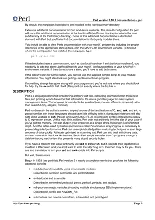 Perl version 5.10.1 documentation - perl
          By default, the manpages listed above are installed in the /usr/local/man/ directory.

          Extensive additional documentation for Perl modules is available. The default configuration for perl
          will place this additional documentation in the /usr/local/lib/perl5/man directory (or else in the man
          subdirectory of the Perl library directory). Some of this additional documentation is distributed
          standard with Perl, but you'll also find documentation for third-party modules there.

          You should be able to view Perl's documentation with your man(1) program by including the proper
          directories in the appropriate start-up files, or in the MANPATH environment variable. To find out
          where the configuration has installed the manpages, type:

               perl -V:man.dir

          If the directories have a common stem, such as /usr/local/man/man1 and /usr/local/man/man3, you
          need only to add that stem (/usr/local/man) to your man(1) configuration files or your MANPATH
          environment variable. If they do not share a stem, you'll have to add both stems.

          If that doesn't work for some reason, you can still use the supplied perldoc script to view module
          information. You might also look into getting a replacement man program.

          If something strange has gone wrong with your program and you're not sure where you should look
          for help, try the -w switch first. It will often point out exactly where the trouble is.

DESCRIPTION
          Perl is a language optimized for scanning arbitrary text files, extracting information from those text
          files, and printing reports based on that information. It's also a good language for many system
          management tasks. The language is intended to be practical (easy to use, efficient, complete) rather
          than beautiful (tiny, elegant, minimal).

          Perl combines (in the author's opinion, anyway) some of the best features of C, sed, awk, and sh, so
          people familiar with those languages should have little difficulty with it. (Language historians will also
          note some vestiges of csh, Pascal, and even BASIC-PLUS.) Expression syntax corresponds closely
          to C expression syntax. Unlike most Unix utilities, Perl does not arbitrarily limit the size of your data--if
          you've got the memory, Perl can slurp in your whole file as a single string. Recursion is of unlimited
          depth. And the tables used by hashes (sometimes called "associative arrays") grow as necessary to
          prevent degraded performance. Perl can use sophisticated pattern matching techniques to scan large
          amounts of data quickly. Although optimized for scanning text, Perl can also deal with binary data,
          and can make dbm files look like hashes. Setuid Perl scripts are safer than C programs through a
          dataflow tracing mechanism that prevents many stupid security holes.

          If you have a problem that would ordinarily use sed or awk or sh, but it exceeds their capabilities or
          must run a little faster, and you don't want to write the silly thing in C, then Perl may be for you. There
          are also translators to turn your sed and awk scripts into Perl scripts.

          But wait, there's more...

          Begun in 1993 (see perlhist), Perl version 5 is nearly a complete rewrite that provides the following
          additional benefits:

                  modularity and reusability using innumerable modules
                  Described in perlmod, perlmodlib, and perlmodinstall.

                  embeddable and extensible
                  Described in perlembed, perlxstut, perlxs, perlcall, perlguts, and xsubpp.

                  roll-your-own magic variables (including multiple simultaneous DBM implementations)
                  Described in perltie and AnyDBM_File.

                  subroutines can now be overridden, autoloaded, and prototyped

http://perldoc.perl.org                                                                                        Page 5
 