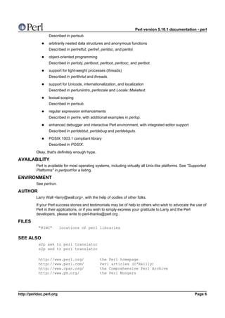 Perl version 5.10.1 documentation - perl
                  Described in perlsub.

                  arbitrarily nested data structures and anonymous functions
                  Described in perlreftut, perlref, perldsc, and perllol.

                  object-oriented programming
                  Described in perlobj, perlboot, perltoot, perltooc, and perlbot.

                  support for light-weight processes (threads)
                  Described in perlthrtut and threads.

                  support for Unicode, internationalization, and localization
                  Described in perluniintro, perllocale and Locale::Maketext.

                  lexical scoping
                  Described in perlsub.

                  regular expression enhancements
                  Described in perlre, with additional examples in perlop.

                  enhanced debugger and interactive Perl environment, with integrated editor support
                  Described in perldebtut, perldebug and perldebguts.

                  POSIX 1003.1 compliant library
                  Described in POSIX.

          Okay, that's definitely enough hype.

AVAILABILITY
          Perl is available for most operating systems, including virtually all Unix-like platforms. See "Supported
          Platforms" in perlport for a listing.

ENVIRONMENT
          See perlrun.

AUTHOR
          Larry Wall <larry@wall.org>, with the help of oodles of other folks.

          If your Perl success stories and testimonials may be of help to others who wish to advocate the use of
          Perl in their applications, or if you wish to simply express your gratitude to Larry and the Perl
          developers, please write to perl-thanks@perl.org .

FILES
           "@INC"         locations of perl libraries

SEE ALSO
           a2p awk to perl translator
           s2p sed to perl translator

           http://www.perl.org/                    the Perl homepage
           http://www.perl.com/                    Perl articles (O'Reilly)
           http://www.cpan.org/                    the Comprehensive Perl Archive
           http://www.pm.org/                      the Perl Mongers




http://perldoc.perl.org                                                                                      Page 6
 