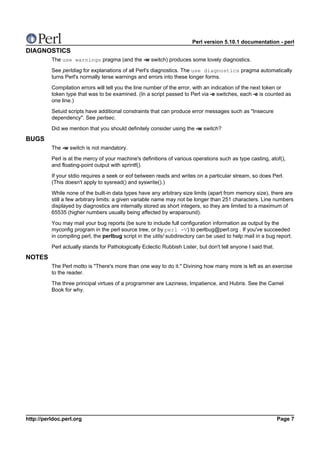 Perl version 5.10.1 documentation - perl
DIAGNOSTICS
          The use warnings pragma (and the -w switch) produces some lovely diagnostics.

          See perldiag for explanations of all Perl's diagnostics. The use diagnostics pragma automatically
          turns Perl's normally terse warnings and errors into these longer forms.

          Compilation errors will tell you the line number of the error, with an indication of the next token or
          token type that was to be examined. (In a script passed to Perl via -e switches, each -e is counted as
          one line.)

          Setuid scripts have additional constraints that can produce error messages such as "Insecure
          dependency". See perlsec.

          Did we mention that you should definitely consider using the -w switch?

BUGS
          The -w switch is not mandatory.

          Perl is at the mercy of your machine's definitions of various operations such as type casting, atof(),
          and floating-point output with sprintf().

          If your stdio requires a seek or eof between reads and writes on a particular stream, so does Perl.
          (This doesn't apply to sysread() and syswrite().)

          While none of the built-in data types have any arbitrary size limits (apart from memory size), there are
          still a few arbitrary limits: a given variable name may not be longer than 251 characters. Line numbers
          displayed by diagnostics are internally stored as short integers, so they are limited to a maximum of
          65535 (higher numbers usually being affected by wraparound).

          You may mail your bug reports (be sure to include full configuration information as output by the
          myconfig program in the perl source tree, or by perl -V) to perlbug@perl.org . If you've succeeded
          in compiling perl, the perlbug script in the utils/ subdirectory can be used to help mail in a bug report.

          Perl actually stands for Pathologically Eclectic Rubbish Lister, but don't tell anyone I said that.

NOTES
          The Perl motto is "There's more than one way to do it." Divining how many more is left as an exercise
          to the reader.

          The three principal virtues of a programmer are Laziness, Impatience, and Hubris. See the Camel
          Book for why.




http://perldoc.perl.org                                                                                         Page 7
 