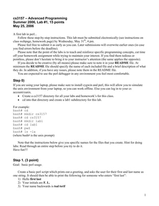 cs3157 – Advanced Programming
Summer 2006, Lab #1, 15 points
May 25, 2006

A first lab in perl...
    Follow these step-by-step instructions. This lab must be submitted electronically (see instructions on
class webpage, homework page) by Wednesday, May 31th, 4 pm.
    Please feel free to submit it as early as you can. Later submissions will overwrite earlier ones (in case
you find errors before the deadline).
    Please note that the point of the labs is to teach and reinforce specific programming concepts, cut time
off your homework assignment while trying to maintain your interest. If you find them tedious or
pointless, please don’t hesitate to bring it to your instructor’s attention (the same applies the opposite).
    If you decide to be creative (by all means) please make sure to note it in your README file. At
minimum the README file should specify the name of each included file and a brief description of what
they do. In addition, if you have any issues, please note them in the README file.
    You are expected to use the perl debugger in any environment you feel most comfortable.

Step 0)
If you are using your laptop, please make sure to install cygwin and perl, this will allow you to simulate
the unix environment from your laptop, so you can work offline. Else you can log in to your cs
account/cunix.
    • Create a cs3157 directory for all your labs and homework’s for this class.
    • cd into that directory and create a lab1 subdirectory for this lab.

For example:
bash# cd
bash# mkdir cs3157
bash# cd cs3157
bash# mkdir lab1
bash# cd lab1
bash# pwd
bash# ls -la
(where bash# is the unix prompt)

    Note that the instructions below give you specific names for the files that you create. Hint for doing
labs: Read through an entire step before you try to do it.
Have fun!!!


Step 1. (3 point)
Goal: basic perl usage.

   Create a basic perl script which prints out a greeting, and asks the user for their first and last name as
one string. It should then be able to print the following for someone who enters “first last”:
   1) Hello first last
   2) Your initials are F. L.
   3) Your name backwards is tsal tsrif

                                                                                                                1
 