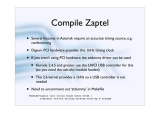 Compile Zaptel
•    Several features in Asterisk require an accurate timing source, e.g.
     conferencing

•    Digium PCI hardware provides this 1kHz timing clock

•    If you aren’t using PCI hardware the ztdummy driver can be used

     •   Kernels 2.4.5 and greater use the UHCI USB controller for this
         (so you need the usb-uhci module loaded)

     •   The 2.6 kernel provides a 1kHz so a USB controller is not
         needed

•    Need to uncomment out ‘ztdummy’ in Makeﬁle
    MODULES=zaptel tor2 torisa wcusb wcfxo wctdm 
            ztdynamic ztd-eth wct1xxp wct4xxp wcte11xp # ztdummy
 