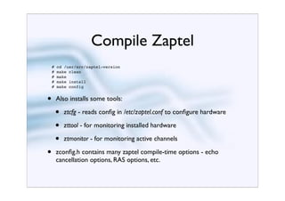 Compile Zaptel
    #   cd /usr/src/zaptel-version
    #   make clean
    #   make
    #   make install
    #   make config


•       Also installs some tools:

        •   ztcfg - reads conﬁg in /etc/zaptel.conf to conﬁgure hardware

        •   zttool - for monitoring installed hardware

        •   ztmonitor - for monitoring active channels

•       zconﬁg.h contains many zaptel compile-time options - echo
        cancellation options, RAS options, etc.
 