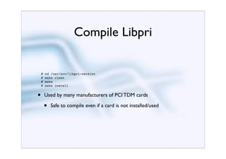 Compile Libpri


    #   cd /usr/src/libpri-version
    #   make clean
    #   make
    #   make install


•       Used by many manufacturers of PCI TDM cards

        •   Safe to compile even if a card is not installed/used
 