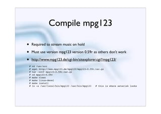 Compile mpg123

•       Required to stream music on hold

•       Must use version mpg123 version 0.59r as others don’t work

•       http://www.mpg123.de/cgi-bin/sitexplorer.cgi?/mpg123/
    #   cd /usr/src
    #   wget http://www.mpg123.de/mpg123/mpg123-0.59r.tar.gz
    #   tar -zxvf mpg123-0.59r.tar.gz
    #   cd mpg123-0.59r
    #   make clean
    #   make linux-devel
    #   make install
    #   ln -s /usr/local/bin/mpg123 /usr/bin/mpg123   # this is where asterisk looks
 