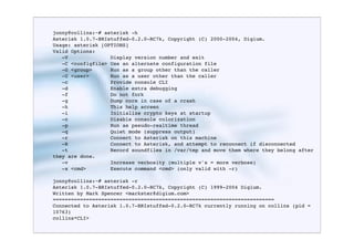jonny@collins:~# asterisk -h
Asterisk 1.0.7-BRIstuffed-0.2.0-RC7k, Copyright (C) 2000-2004, Digium.
Usage: asterisk [OPTIONS]
Valid Options:
   -V              Display version number and exit
   -C <configfile> Use an alternate configuration file
   -G <group>      Run as a group other than the caller
   -U <user>       Run as a user other than the caller
   -c              Provide console CLI
   -d              Enable extra debugging
   -f              Do not fork
   -g              Dump core in case of a crash
   -h              This help screen
   -i              Initialize crypto keys at startup
   -n              Disable console colorization
   -p              Run as pseudo-realtime thread
   -q              Quiet mode (suppress output)
   -r              Connect to Asterisk on this machine
   -R              Connect to Asterisk, and attempt to reconnect if disconnected
   -t              Record soundfiles in /var/tmp and move them where they belong after
they are done.
   -v              Increase verbosity (multiple v's = more verbose)
   -x <cmd>        Execute command <cmd> (only valid with -r)

jonny@collins:~# asterisk -r
Asterisk 1.0.7-BRIstuffed-0.2.0-RC7k, Copyright (C) 1999-2004 Digium.
Written by Mark Spencer <markster@digium.com>
=========================================================================
Connected to Asterisk 1.0.7-BRIstuffed-0.2.0-RC7k currently running on collins (pid =
10763)
collins*CLI>
 