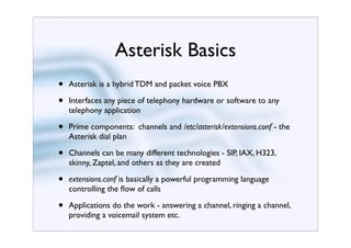 Asterisk Basics
•   Asterisk is a hybrid TDM and packet voice PBX

•   Interfaces any piece of telephony hardware or software to any
    telephony application

•   Prime components: channels and /etc/asterisk/extensions.conf - the
    Asterisk dial plan

•   Channels can be many different technologies - SIP, IAX, H323,
    skinny, Zaptel, and others as they are created

•   extensions.conf is basically a powerful programming language
    controlling the ﬂow of calls

•   Applications do the work - answering a channel, ringing a channel,
    providing a voicemail system etc.
 