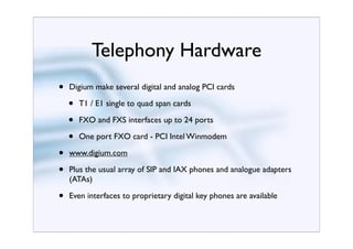 Telephony Hardware
•   Digium make several digital and analog PCI cards

    •   T1 / E1 single to quad span cards

    •   FXO and FXS interfaces up to 24 ports

    •   One port FXO card - PCI Intel Winmodem

•   www.digium.com

•   Plus the usual array of SIP and IAX phones and analogue adapters
    (ATAs)

•   Even interfaces to proprietary digital key phones are available
 