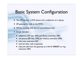 Basic System Conﬁguration
•   Two SIP devices: a WiFi phone and a softphone on a laptop

•   SIP gateway for calls to the PSTN

•   Will be working with sip.conf and extensions.conf

•   Simple dial plan:

    •   softphone (SIP user 2001, pw j0nny), extension 2001
    •   wiﬁ phone (SIP user 2002, pw whyfry), extension 2002
    •   echo test, extension 500
    •   send all other calls to gateway
    •   inbound calls from the gateway to (+64 4) 4980007 to ring
        extension 2001
 
