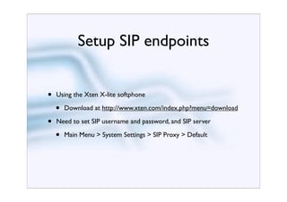 Setup SIP endpoints


•   Using the Xten X-lite softphone

    •   Download at http://www.xten.com/index.php?menu=download

•   Need to set SIP username and password, and SIP server

    •   Main Menu > System Settings > SIP Proxy > Default
 