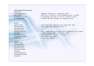 /etc/asterisk/sip.conf
[general]
context=default          ;   Default context for incoming calls
port=5060                ;   UDP Port to bind to (SIP standard port is 5060)
bindaddr=0.0.0.0         ;   IP address to bind to (0.0.0.0 binds to all)
srvlookup=yes            ;   Enable DNS SRV lookups on outbound calls


[2001]
type=friend              ; both send and receive calls from this peer
host=dynamic             ; this peer will register with us
username=2001
secret=j0nny
canreinvite=no           ;   don't send SIP re-invites (ie. terminate rtp stream)
nat=yes                  ;   always assume peer is behind a NAT
context=phones           ;   send calls to 'phones' context
dtmfmode=rfc2833         ;   set dtmf relay mode
allow=all                ;   allow all codecs

[2002]
type=friend
host=dynamic
username=2002
secret=whyfry
canreinvite=no
nat=yes
context=phones
dtmfmode=rfc2833
allow=all
 
