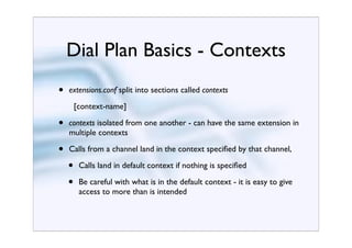 Dial Plan Basics - Contexts
•   extensions.conf split into sections called contexts
        [context-name]

•   contexts isolated from one another - can have the same extension in
    multiple contexts

•   Calls from a channel land in the context speciﬁed by that channel,

    •    Calls land in default context if nothing is speciﬁed

    •    Be careful with what is in the default context - it is easy to give
         access to more than is intended
 