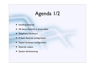 Agenda 1/2
•   Installing Asterisk

•   All about Asterisk in three slides

•   Telephony Hardware

•   A basic Asterisk conﬁguration

•   Zaptel hardware conﬁguration

•   Asterisk codecs

•   System dimensioning
 