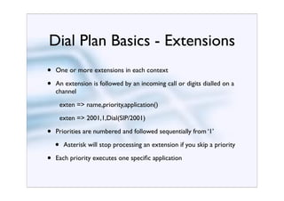 Dial Plan Basics - Extensions
•   One or more extensions in each context

•   An extension is followed by an incoming call or digits dialled on a
    channel
        exten => name,priority,application()
        exten => 2001,1,Dial(SIP/2001)

•   Priorities are numbered and followed sequentially from ‘1’

    •    Asterisk will stop processing an extension if you skip a priority

•   Each priority executes one speciﬁc application
 