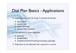 Dial Plan Basics - Applications
•   Applications are what ‘do things’ in the Asterisk dial plan

    •   play a sound
    •   answer a call
    •   collect dtmf digits
    •   interact with a database

•   Can take zero or more arguments

    •   Answer()
    •   Dial(SIP/2001)
    •   AnApplicationWithThreeArguments(arg1,arg2,arg3)

•   Arguments can be seperated with a pipe (|) or a comma.
 