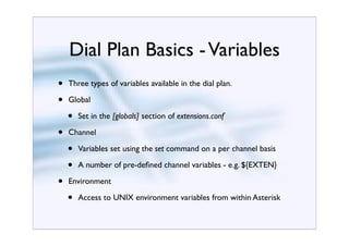 Dial Plan Basics - Variables
•   Three types of variables available in the dial plan.

•   Global

    •   Set in the [globals] section of extensions.conf

•   Channel

    •   Variables set using the set command on a per channel basis

    •   A number of pre-deﬁned channel variables - e.g. ${EXTEN}

•   Environment

    •   Access to UNIX environment variables from within Asterisk
 