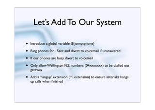 Let’s Add To Our System

•   Introduce a global variable: ${jonnysphone}

•   Ring phones for 15sec and divert to voicemail if unanswered

•   If our phones are busy, divert to voicemail

•   Only allow Wellington NZ numbers (04xxxxxxx) to be dialled out
    gateway

•   Add a ‘hangup’ extension (‘h’ extension) to ensure asterisks hangs
    up calls when ﬁnished
 