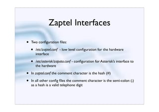 Zaptel Interfaces

•   Two conﬁguration ﬁles:

    •   /etc/zaptel.conf - low level conﬁguration for the hardware
        interface

    •   /etc/asterisk/zapata.conf - conﬁguration for Asterisk’s interface to
        the hardware

•   In zaptel.conf the comment character is the hash (#)

•   In all other conﬁg ﬁles the comment character is the semi-colon (;)
    as a hash is a valid telephone digit
 