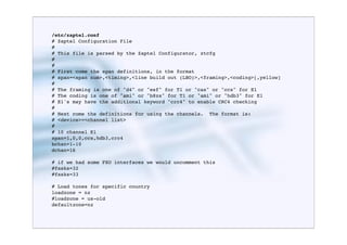 /etc/zaptel.conf
# Zaptel Configuration File
#
# This file is parsed by the Zaptel Configurator, ztcfg
#
#
# First come the span definitions, in the format
# span=<span num>,<timing>,<line build out (LBO)>,<framing>,<coding>[,yellow]
#
# The framing is one of "d4" or "esf" for T1 or "cas" or "ccs" for E1
# The coding is one of "ami" or "b8zs" for T1 or "ami" or "hdb3" for E1
# E1's may have the additional keyword "crc4" to enable CRC4 checking
#
# Next come the definitions for using the channels. The format is:
# <device>=<channel list>
#
# 10 channel E1
span=1,0,0,ccs,hdb3,crc4
bchan=1-10
dchan=16

# if we had some FXO interfaces we would uncomment this
#fxsks=32
#fxsks=33

# Load tones for specific country
loadzone = nz
#loadzone = us-old
defaultzone=nz
 