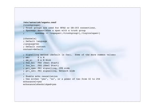 /etc/asterisk/zapata.conf
[trunkgroups]
; Trunk groups are used for NFAS or GR-303 connections.
; Spanmap: Associates a span with a trunk group
;        spanmap => <zapspan>,<trunkgroup>[,<logicalspan>]

[channels]
; Default language
;language=en
; Default context
context=default

; Signalling method (default is fxs). Some of the more common values:
; em:      E & M
; em_w:    E & M Wink
; fxs_ks: FXS (Kewl Start)
; fxo_ks: FXO (Kewl Start)
; pri_cpe: PRI signalling, CPE side
; pri_net: PRI signalling, Network side
;
; Enable echo cancellation
; Use either "yes", "no", or a power of two from 32 to 256
echocancel=yes
echocancelwhenbridged=yes
 