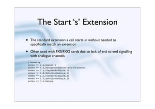 The Start ‘s’ Extension
•    The standard extension a call starts in without needed to
     speciﬁcally match an extension

•    Often used with FXS/FXO cards due to lack of end to end signalling
     with analogue channels
    [incoming]
    exten => s,1,Answer()
    exten => s,2,Background(enter-ext-of-person)
    exten => 1,1,Playback(digits/1)
    exten => 1,2,Goto(incoming,s,1)
    exten => 2,1,Playback(digits/2)
    exten => 2,2,goto(incoming,s,1)
    exten => 3,1,Hangup
 