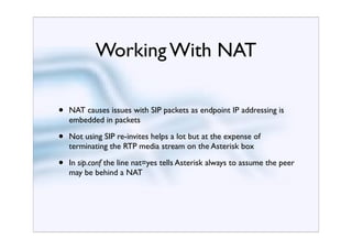 Working With NAT

•   NAT causes issues with SIP packets as endpoint IP addressing is
    embedded in packets

•   Not using SIP re-invites helps a lot but at the expense of
    terminating the RTP media stream on the Asterisk box

•   In sip.conf the line nat=yes tells Asterisk always to assume the peer
    may be behind a NAT
 