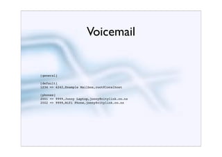 Voicemail


[general]

[default]
1234 => 4242,Example Mailbox,root@localhost

[phones]
2001 => 9999,Jonny Laptop,jonny@citylink.co.nz
2002 => 9999,Wifi Phone,jonny@citylink.co.nz
 