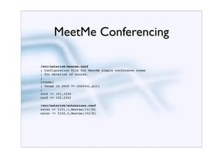 MeetMe Conferencing

/etc/asterisk/meetme.conf
; Configuration file for MeetMe simple conference rooms
; for Asterisk of course.
;
[rooms]
; Usage is conf => confno[,pin]
;
conf => 101,1234
conf => 102,2345

/etc/asterisk/extensions.conf
exten => 5101,1,Meetme(101|M)
exten => 5102,2,Meetme(102|M)
 