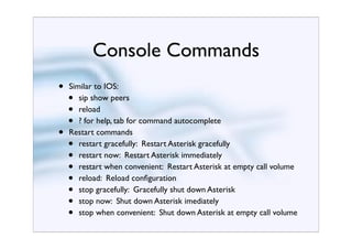Console Commands
•   Similar to IOS:
    •  sip show peers
    •  reload
    •  ? for help, tab for command autocomplete
•   Restart commands
    •  restart gracefully: Restart Asterisk gracefully
    •  restart now: Restart Asterisk immediately
    •  restart when convenient: Restart Asterisk at empty call volume
    •  reload: Reload conﬁguration
    •  stop gracefully: Gracefully shut down Asterisk
    •  stop now: Shut down Asterisk imediately
    •  stop when convenient: Shut down Asterisk at empty call volume
 