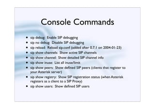 Console Commands
•   sip debug: Enable SIP debugging
•   sip no debug: Disable SIP debugging
•   sip reload: Reload sip.conf (added after 0.7.1 on 2004-01-23)
•   sip show channels: Show active SIP channels
•   sip show channel: Show detailed SIP channel info
•   sip show inuse: List all inuse/limit
•   sip show peers: Show deﬁned SIP peers (clients that register to
    your Asterisk server)
•   sip show registry: Show SIP registration status (when Asterisk
    registers as a client to a SIP Proxy)
•   sip show users: Show deﬁned SIP users
 