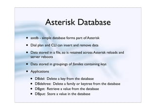 Asterisk Database
•   astdb - simple database forms part of Asterisk

•   Dial plan and CLI can insert and remove data

•   Data stored in a ﬁle, so is retained across Asterisk reloads and
    server reboots

•   Data stored in groupings of families containing keys

•   Applications

    •   DBdel: Delete a key from the database
    •   DBdeltree: Delete a family or keytree from the database
    •   DBget: Retrieve a value from the database
    •   DBput: Store a value in the database
 